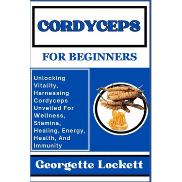 Cordyceps for Beginners: Unlocking Vitality, Harnessing Cordyceps Unveiled For Wellness, Stamina, Healing, Energy, Health, And Immunity