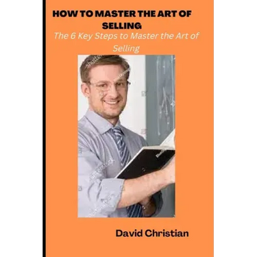 How to Master the Art of Selling: The 6 Key Steps to Master the Art of Selling