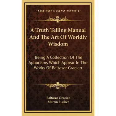 A Truth Telling Manual and the Art of Worldly Wisdom: Being a Collection of the Aphorisms Which Appear in the Works of Baltasar Gracian