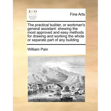 The Practical Builder, or Workman's General Assistant: Shewing the Most Approved and Easy Methods for Drawing and Working the Whole or Separate Part o