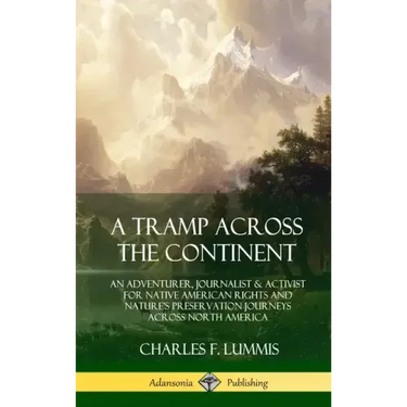 A Tramp Across the Continent: An Adventurer, Journalist and Activist for Native American Rights and Nature's Preservation Journeys Across North Amer