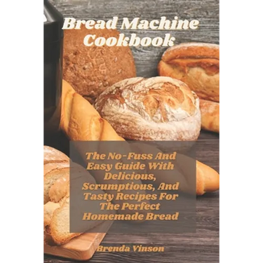 Bread Machine Cookbook: The No-Fuss And Easy Guide With Delicious, Scrumptious, And Tasty Recipes For The Perfect Homemade Bread