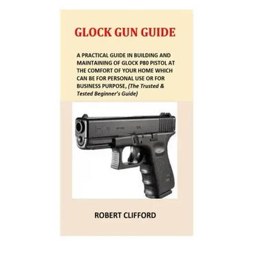 Glock Gun Guide: A Practical Guide In Building And Maintaining Of Glock P80 Pistol At The Comfort Of Your Home Which Can Be For Persona