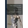 The Executor's Guide: a Complete Manual for Executors, Administrators and Guardians, With a Full Exposition of Their Rights, Privileges, Dut