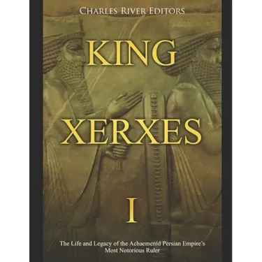 King Xerxes I: The Life and Legacy of the Achaemenid Persian Empire's Most Notorious Ruler