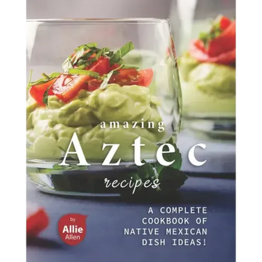Amazing Aztec Recipes: A Complete Cookbook of Native Mexican Dish Ideas!