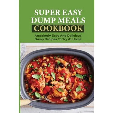 Super Easy Dump Meals Cookbook: Amazingly Easy And Delicious Dump Recipes To Try At Home: Quick Recipes To Prepare For Dinner