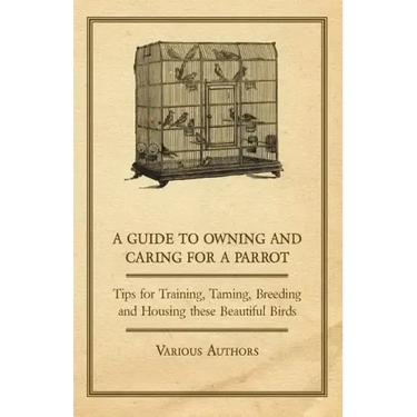 A Guide to Owning and Caring for a Parrot - Tips for Training, Taming, Breeding and Housing these Beautiful Birds