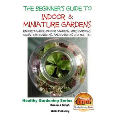 The Beginner's Guide to Indoor and Miniature Gardens: Understanding Indoor Gardens, Moss Gardens, Miniature Gardens and Gardens in a Bottle