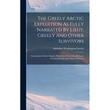 The Greely Arctic Expedition As Fully Narrated By Lieut. Greely And Other Survivors: Commander Schley's Report. Wonderful Discoveries By Lieut. Greele