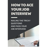 How To Ace Your Job Interview: Nailing The Tricky Questions And Pass Your Job Interview: Mastering The Job Interview Process