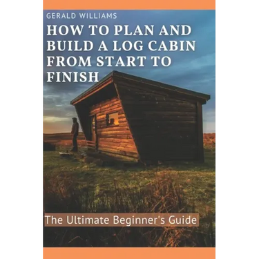 How to Plan and Build A Log Cabin from Start to Finish: The Ultimate Beginner's Guide
