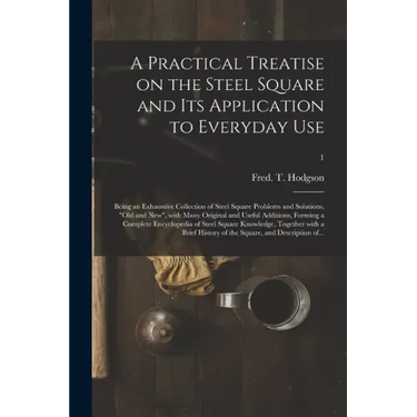 A Practical Treatise on the Steel Square and Its Application to Everyday Use: Being an Exhaustive Collection of Steel Square Problems and Solutions, "