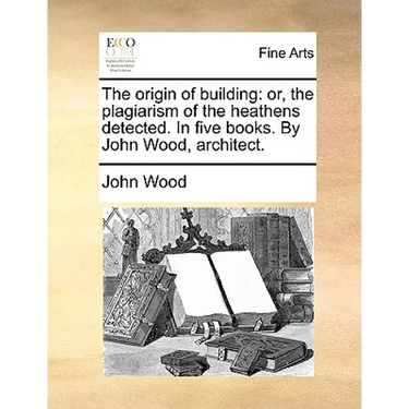 The Origin of Building: Or, the Plagiarism of the Heathens Detected. in Five Books. by John Wood, Architect.