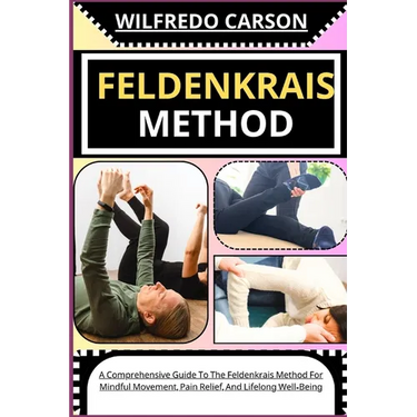 Feldenkrais Method: A Comprehensive Guide To The Feldenkrais Method For Mindful Movement, Pain Relief, And Lifelong Well-Being
