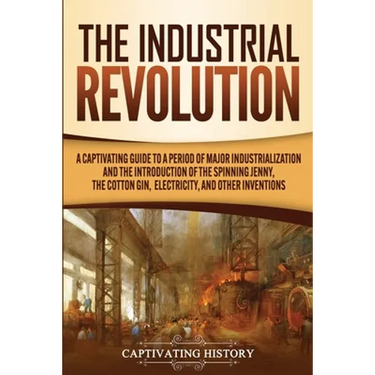 The Industrial Revolution: A Captivating Guide to a Period of Major Industrialization and the Introduction of the Spinning Jenny, the Cotton Gin,