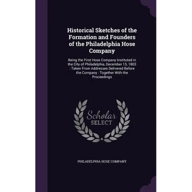 Historical Sketches of the Formation and Founders of the Philadelphia Hose Company: Being the First Hose Company Instituted in the City of Philadelphi