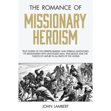 The Romance of Missionary Heroism: True Stories of the Intrepid Bravery and Stirring Adventures of Missionaries with Uncivilized Man, Wild Beasts and