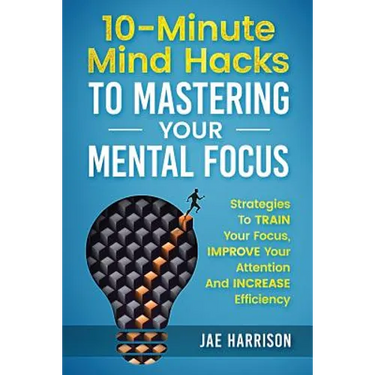 10-Minute Mind Hacks To Mastering Your Mental Focus: Strategies To Train Your Focus, Improve Your Attention And Increase Efficiency