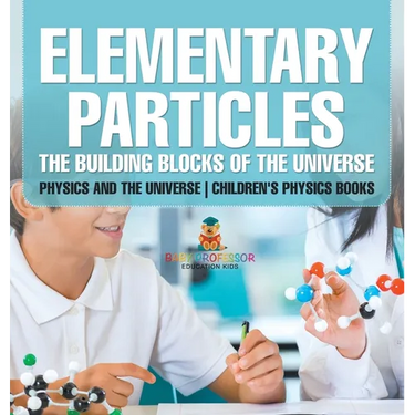 Elementary Particles The Building Blocks of the Universe - Physics and the Universe Children's Physics Books: The Building Blocks of the Universe - Ph