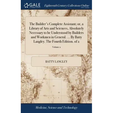 The Builder's Complete Assistant; or, a Library of Arts and Sciences, Absolutely Necessary to be Understood by Builders and Workmen in General. ... By