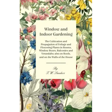 Window and Indoor Gardening - The Cultivation and Propagation of Foliage and Flowering Plants in Rooms, Window Boxes, Balconies and Verandahs; also on