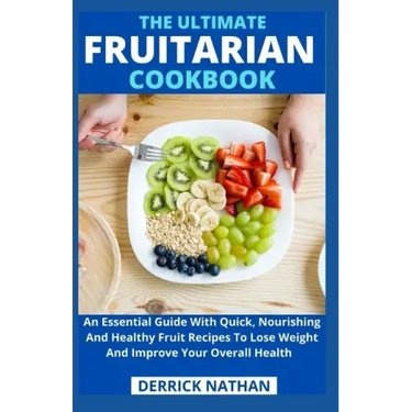 The Ultimate Fruitarian Cookbook: An Essential Guide With Quick, Nourishing And Healthy Fruit Recipes To Lose Weight And Improve Your Overall Health