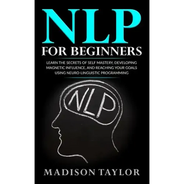 NLP For Beginners: Learn The Secrets Of Self Mastery, Developing Magnetic Influence And Reaching Your Goals Using Neuro-Linguistic Programming