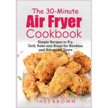 The 30-Minute Air Fryer Cookbook: Simple Recipes to Fry, Grill, Bake and Roast for Newbies and Advanced Users