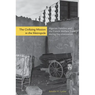 The Civilizing Mission in the Metropole: Algerian Families and the French Welfare State During Decolonization