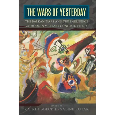 The Wars of Yesterday: The Balkan Wars and the Emergence of Modern Military Conflict, 1912-13