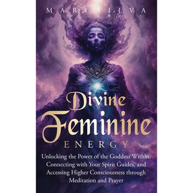Divine Feminine Energy: Unlocking the Power of the Goddess Within, Connecting with Your Spirit Guides, and Accessing Higher Consciousness through Medi