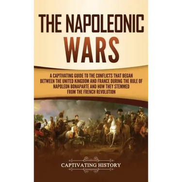 The Napoleonic Wars: A Captivating Guide to the Conflicts That Began Between the United Kingdom and France During the Rule of Napoleon Bona