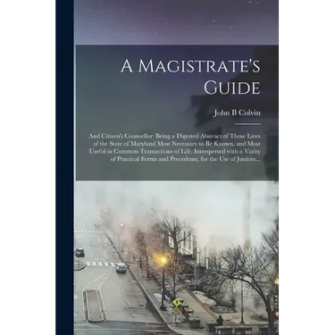 A Magistrate's Guide; and Citizen's Counsellor: Being a Digested Abstract of Those Laws of the State of Maryland Most Necessary to Be Known, and Most