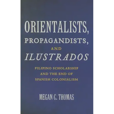 Orientalists, Propagandists, and Ilustrados: Filipino Scholarship and the End of Spanish Colonialism