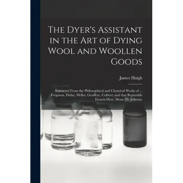 The Dyer's Assistant in the Art of Dying Wool and Woollen Goods: Extracted From the Philosophical and Chymical Works of ... Ferguson, Dufay, Hellot, G