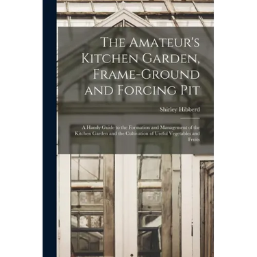 The Amateur's Kitchen Garden, Frame-ground and Forcing Pit: A Handy Guide to the Formation and Management of the Kitchen Garden and the Cultivation of