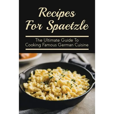 Recipes For Spaetzle: The Ultimate Guide To Cooking Famous German Cuisine: Types Of Spaetzle You Can Prepare At Home