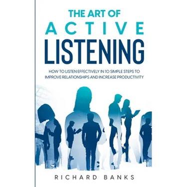 The Art of Active Listening: How to Listen Effectively in 10 Simple Steps to Improve Relationships and Increase Productivity