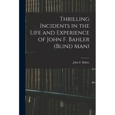 Thrilling Incidents in the Life and Experience of John F. Bahler (Blind Man)