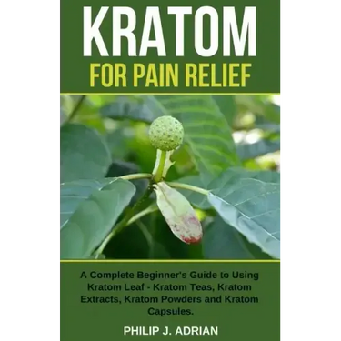 Kratom for Pain Relief: A Complete Beginner's Guide to Using Kratom Leaf - Kratom Teas, Kratom Extracts, Kratom Powders, and Kratom Capsules