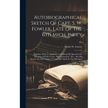 Autobiographical Sketch Of Capt. S. W. Fowler, Late Of The 6th Mich. Inft'y: Together With An Appendix Containing His Speeches On The State Of The Uni
