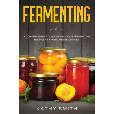 Fermenting: A Comprehensive Guide of Delicious Fermenting Recipes of Fruits and Beverages