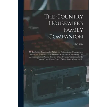 The Country Housewife's Family Companion: or Profitable Directions for Whatever Relates to the Management and Good Economy of the Domestic Concerns of