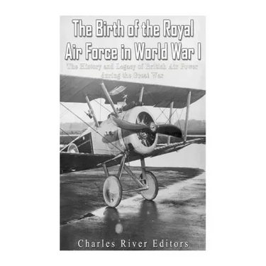 The Birth of the Royal Air Force in World War I: The History and Legacy of British Air Power during the Great War