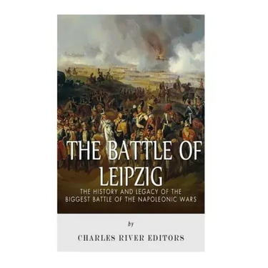 The Battle of Leipzig: The History and Legacy of the Biggest Battle of the Napoleonic Wars