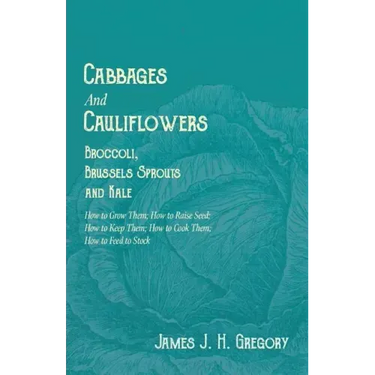 Cabbages and Cauliflowers - Broccoli, Brussels Sprouts and Kale - How to Grow Them; How to Raise Seed; How to Keep Them; How to Cook Them; How to Feed