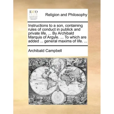 Instructions to a Son, Containing Rules of Conduct in Publick and Private Life, ... by Archibald Marquis of Argyle. ... to Which Are Added ... General