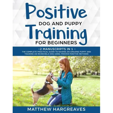 Positive Dog and Puppy Training for Beginners (2 Manuscripts in 1): The Complete Practical Guide to Raising an Amazing Puppy and Training an Incredibl