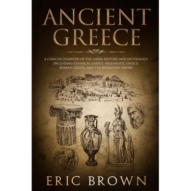 Ancient Greece: A Concise Overview of the Greek History and Mythology Including Classical Greece, Hellenistic Greece, Roman Greece and